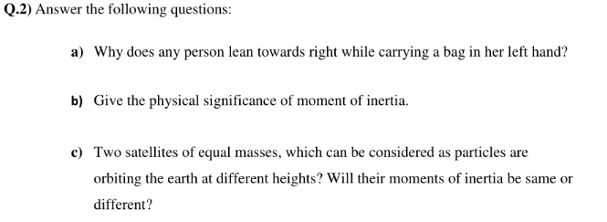 Q.2) Answer the following questions:
a) Why does any person lean towards right while carrying a bag in her left hand?
b) Give the physical significance of moment of inertia.
c) Two satellites of equal masses, which can be considered as particles are
orbiting the earth at different heights? Will their moments of inertia be same or
different?
