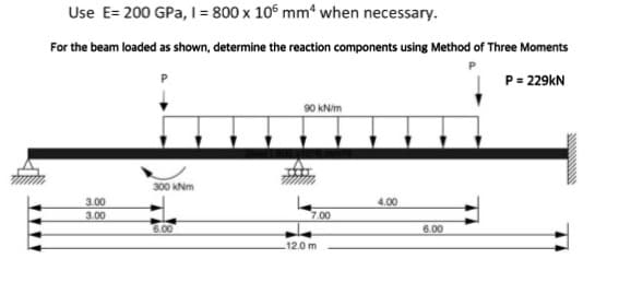 Use E= 200 GPa, I = 800 x 105 mm² when necessary.
For the beam loaded as shown, determine the reaction components using Method of Three Moments
P = 229kN
3.00
3.00
300 kNm
6.00
90 kN/m
7.00
12.0 m
4.00
6.00
www