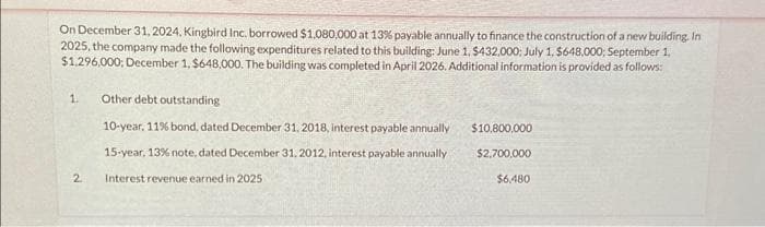 On December 31, 2024, Kingbird Inc. borrowed $1,080,000 at 13% payable annually to finance the construction of a new building. In
2025, the company made the following expenditures related to this building: June 1, $432,000: July 1, $648,000; September 1,
$1,296,000; December 1, $648,000. The building was completed in April 2026. Additional information is provided as follows:
1.
2
Other debt outstanding
10-year, 11% bond, dated December 31, 2018, interest payable annually
15-year, 13% note, dated December 31, 2012, interest payable annually
Interest revenue earned in 2025
$10,800,000
$2,700,000
$6,480