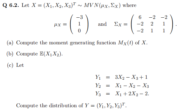 Q 6.2. Let X = (X1, X2, X3)T ~ MVN (ux, Ex) where
-3
Hx=
0
and
Ex =
(a) Compute the moment generating function Mx(t) of X.
(b) Compute E(X₁X₂).
(c) Let
6
-2
-2
-
Y₁ = 3X₂ X3+1
Y₂ = X₁ X2 X3
X1
Y3 = X₁ + 2X₂ - 2.
Compute the distribution of Y = (Y₁, Y2, Y3)¹.
-2 -2
2
1
1
1