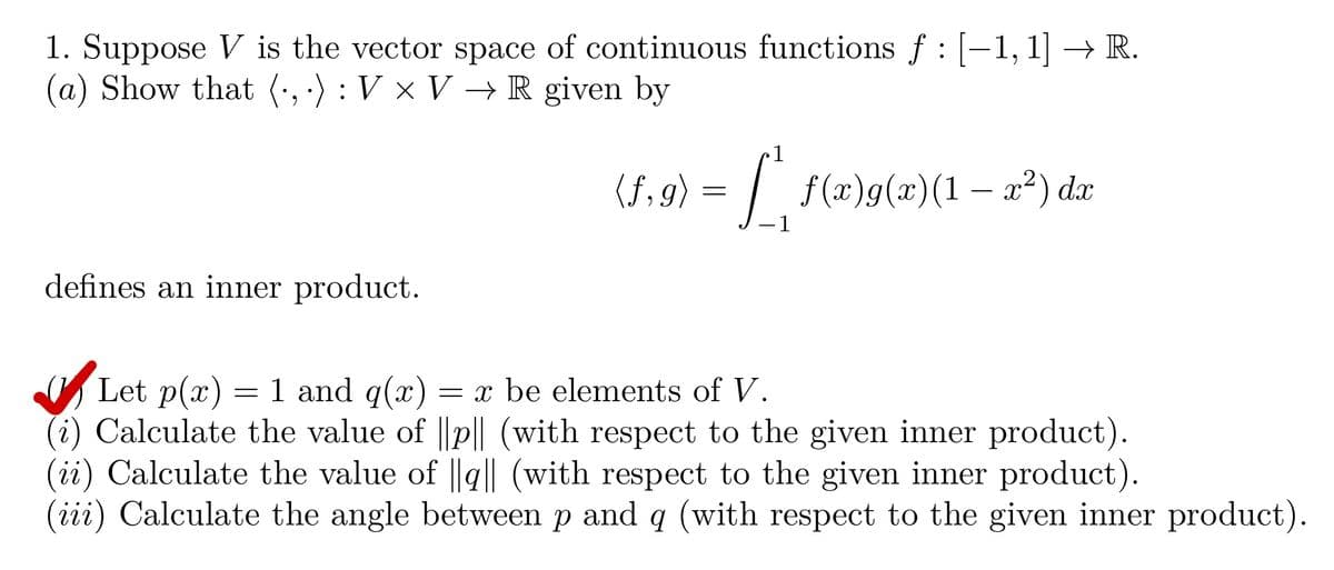 1. Suppose V is the vector space of continuous functions ƒ : [−1, 1] → R.
(a) Show that (., .) : V × V → R given by
defines an inner product.
(f.9) = [ª f(x)g(x)(1 − x²) da
dx
1
Let p(x) 1 and g(x)
=
= x be elements of V.
(i) Calculate the value of ||p|| (with respect to the given inner product).
(ii) Calculate the value of ||q|| (with respect to the given inner product).
(iii) Calculate the angle between p and q (with respect to the given inner product).