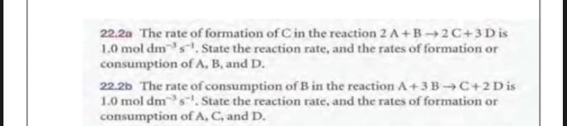 22.2a The rate of formation of C in the reaction 2 A+B2C+3D is
1.0 mol dm s. State the reaction rate, and the rates of formation or
consumption of A, B, and D.
22.2b The rate of consumption of B in the reaction A+3 B-C+2Dis
1.0 mol dms. State the reaction rate, and the rates of formation or
consumption of A, C, and D.

