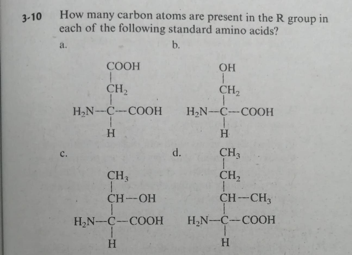 How many carbon atoms are present in the R group in
each of the following standard amino acids?
3-10
a.
b.
COOH
OH
CH2
CH2
H,N--C-COOH
H2N-C-COOH
H.
H.
d.
CH3
с.
CH3
CH2
CH--OH
CH-CH3
H2N-C--COOH
H,N-C-COOH
H.
H.
