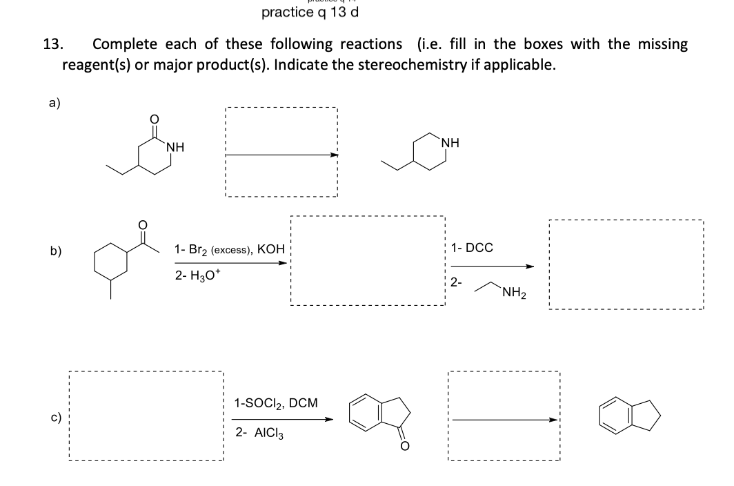 practice q 13 d
13. Complete each of these following reactions (i.e. fill in the boxes with the missing
reagent(s) or major product(s). Indicate the stereochemistry if applicable.
a)
b)
NH
1- Br2 (excess), KOH
2- H3O*
1-SOCI₂, DCM
2- AICI 3
NH
1- DCC
NH₂