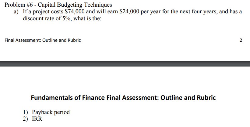 Problem #6 - Capital Budgeting Techniques
a) If a project costs $74,000 and will earn $24,000 per year for the next four years, and has a
discount rate of 5%, what is the:
Final Assessment: Outline and Rubric
Fundamentals of Finance Final Assessment: Outline and Rubric
1) Payback period
2) IRR
2