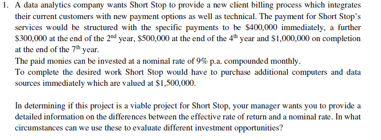 1. A data analytics company wants Short Stop to provide a new client billing process which integrates
their current customers with new payment options as well as technical. The payment for Short Stop's
services would be structured with the specific payments to be $400,000 immediately, a further
$300,000 at the end of the 2nd year, $500,000 at the end of the 4th year and $1,000,000 on completion
at the end of the 7th year.
The paid monies can be invested at a nominal rate of 9% p.a. compounded monthly.
To complete the desired work Short Stop would have to purchase additional computers and data
sources immediately which are valued at $1,500,000.
In determining if this project is a viable project for Short Stop, your manager wants you to provide a
detailed information on the differences between the effective rate of return and a nominal rate. In what
circumstances can we use these to evaluate different investment opportunities?