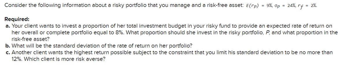 Consider the following information about a risky portfolio that you manage and a risk-free asset: E(rp) = 9%, Op
=
24%, rf
= 2%.
Required:
a. Your client wants to invest a proportion of her total investment budget in your risky fund to provide an expected rate of return on
her overall or complete portfolio equal to 8%. What proportion should she invest in the risky portfolio, P, and what proportion in the
risk-free asset?
b. What will be the standard deviation of the rate of return on her portfolio?
c. Another client wants the highest return possible subject to the constraint that you limit his standard deviation to be no more than
12%. Which client is more risk averse?