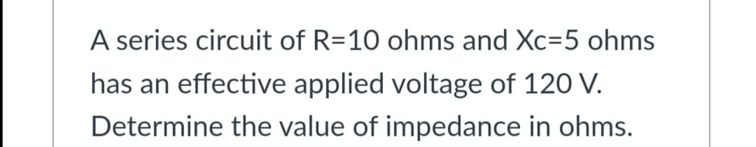 A series circuit of R=10 ohms and Xc=5 ohms
has an effective applied voltage of 120 V.
Determine the value of impedance in ohms.
