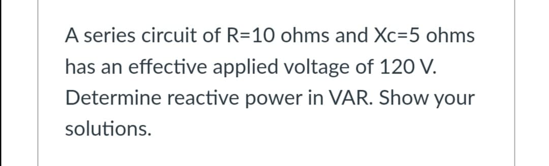A series circuit of R=10 ohms and Xc=5 ohms
has an effective applied voltage of 120 V.
Determine reactive power in VAR. Show your
solutions.
