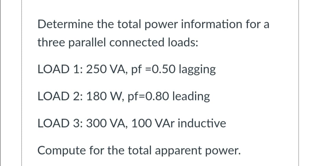 Determine the total power information for a
three parallel connected loads:
LOAD 1: 250 VA, pf =0.50 lagging
LOAD 2: 180 W, pf=0.80 leading
LOAD 3: 300 VA, 100 VAr inductive
Compute for the total apparent power.
