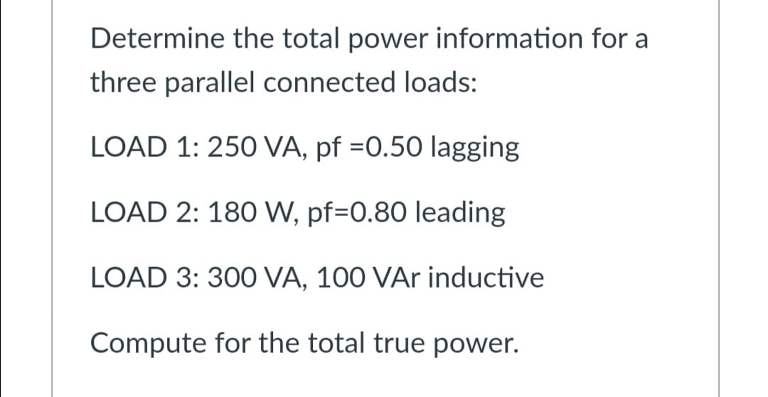 Determine the total power information for a
three parallel connected loads:
LOAD 1: 250 VA, pf =0.50 lagging
LOAD 2: 180 W, pf=0.80 leading
LOAD 3: 300 VA, 100 VAr inductive
Compute for the total true power.
