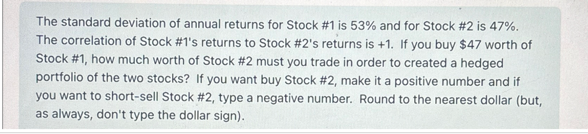 The standard deviation of annual returns for Stock #1 is 53% and for Stock #2 is 47%.
The correlation of Stock #1's returns to Stock #2's returns is +1. If you buy $47 worth of
Stock #1, how much worth of Stock #2 must you trade in order to created a hedged
portfolio of the two stocks? If you want buy Stock #2, make it a positive number and if
you want to short-sell Stock #2, type a negative number. Round to the nearest dollar (but,
as always, don't type the dollar sign).
