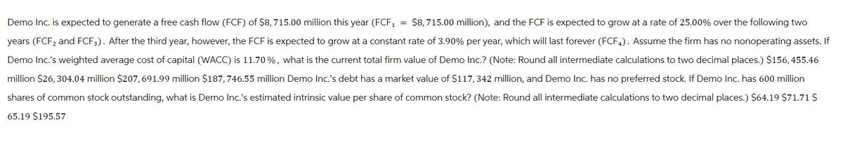Demo Inc. is expected to generate a free cash flow (FCF) of $8,715.00 million this year (FCF1 = $8,715.00 million), and the FCF is expected to grow at a rate of 25.00% over the following two
years (FCF2 and FCF). After the third year, however, the FCF is expected to grow at a constant rate of 3.90% per year, which will last forever (FCF4). Assume the firm has no nonoperating assets. If
Demo Inc.'s weighted average cost of capital (WACC) is 11.70%, what is the current total firm value of Demo Inc.? (Note: Round all intermediate calculations to two decimal places.) $156,455.46
million $26,304.04 million $207,691.99 million $187,746.55 million Demo Inc.'s debt has a market value of $117,342 million, and Demo Inc. has no preferred stock. If Demo Inc. has 600 million
shares of common stock outstanding, what is Demo Inc.'s estimated intrinsic value per share of common stock? (Note: Round all intermediate calculations to two decimal places.) $64.19 $71.71 $
65.19 $195.57