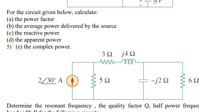 For the circuit given below, calculate:
(a) the power factor
(b) the average power delivered by the source
(c) the reactive power
(d) the apparent power
5) (e) the complex power.
3Ω j4Ω
ell
2/30° A
5Ω
-j2 N
6Ω
Determine the resonant frequency , the quality factor Q, half power frequer
