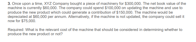 3. Once upon a time, XYZ Company bought a piece of machinery for $300,000. The net book value of the
machine is currently $60,000. The company could spend $100,000 on updating the machine and use to
produce the new product which could generate a contribution of $150,000. The machine would be
depreciated at $60,000 per annum. Alternatively, if the machine is not updated, the company could sell it
now for $75,000.
Required: What is the relevant cost of the machine that should be considered in determining whether to
produce the new product or not?

