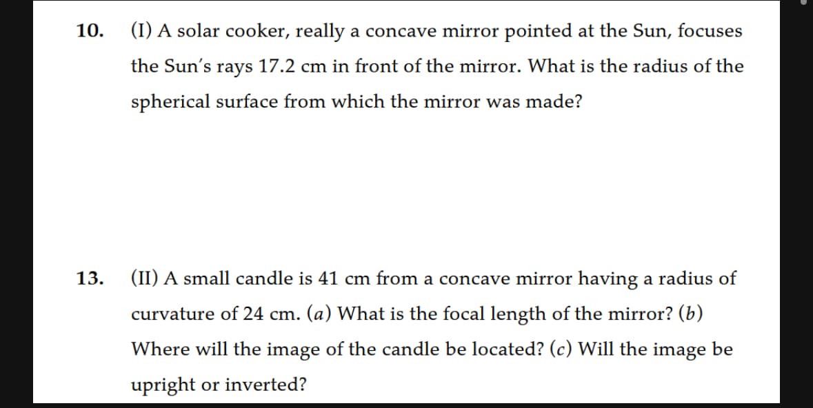 10.
(I) A solar cooker, really a concave mirror pointed at the Sun, focuses
the Sun's rays 17.2 cm in front of the mirror. What is the radius of the
spherical surface from which the mirror was made?
13.
(II) A small candle is 41 cm from a concave mirror having a radius of
curvature of 24 cm. (a) What is the focal length of the mirror? (b)
Where will the image of the candle be located? (c) Will the image be
upright or inverted?