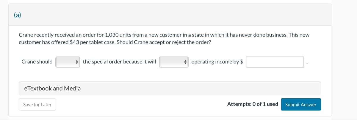 (a)
Crane recently received an order for 1,030 units from a new customer in a state in which it has never done business. This new
customer has offered $43 per tablet case. Should Crane accept or reject the order?
Crane should
eTextbook and Media
Save for Later
the special order because it will
operating income by $
Attempts: 0 of 1 used Submit Answer