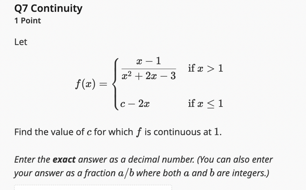 Q7 Continuity
1 Point
Let
f(x) =
x
- 1
if x 1
x22x3
-
2x
if x 1
Find the value of c for which f is continuous at 1.
Enter the exact answer as a decimal number. (You can also enter
your answer as a fraction a/b where both a and b are integers.)