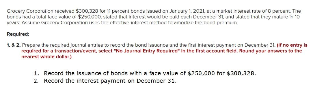 Grocery Corporation received $300,328 for 11 percent bonds issued on January 1, 2021, at a market interest rate of 8 percent. The
bonds had a total face value of $250,000, stated that interest would be paid each December 31, and stated that they mature in 10
years. Assume Grocery Corporation uses the effective-interest method to amortize the bond premium.
Required:
1. & 2. Prepare the required journal entries to record the bond issuance and the first interest payment on December 31. (If no entry is
required for a transaction/event, select "No Journal Entry Required" in the first account field. Round your answers to the
nearest whole dollar.)
1. Record the issuance of bonds with a face value of $250,000 for $300,328.
2. Record the interest payment on December 31.