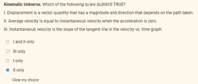 Kinematic Universe. Which of the following is/are ALWAYS TRUE?
I. Displacement is a vector quantity that has a magnitude and direction that depends on the path taken.
II. Average velocity is equal to instantaneous velocity when the acceleration is zero.
I. Instantaneous velocity is the slope of the tangent line in the velocity vs. time graph.
O land Il only
O Ill only
O l only
Il only
Clear my choice
