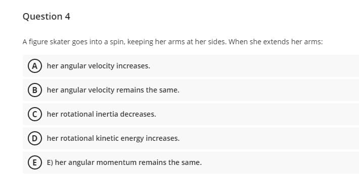 Question 4
A figure skater goes into a spin, keeping her arms at her sides. When she extends her arms:
A her angular velocity increases.
B her angular velocity remains the same.
C her rotational inertia decreases.
D her rotational kinetic energy increases.
E E) her angular momentum remains the same.
