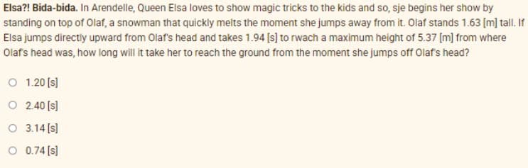 Elsa?! Bida-bida. In Arendelle, Queen Elsa loves to show magic tricks to the kids and so, sje begins her show by
standing on top of Olaf, a snowman that quickly melts the moment she jumps away from it. Olaf stands 1.63 [m] tall. If
Elsa jumps directly upward from Olaf's head and takes 1.94 [s] to rwach a maximum height of 5.37 [m] from where
Olafs head was, how long will it take her to reach the ground from the moment she jumps off Olafs head?
O 1.20 [s)
O 2.40 (s]
O 3.14 [s]
O 0.74 (s)
