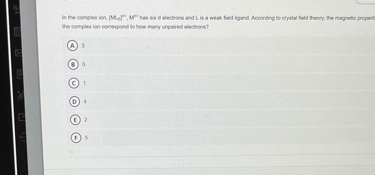 (↑)
In the complex ion, [ML6], M* has six d electrons and L is a weak field ligand. According to crystal field theory, the magnetic properti
the complex ion correspond to how many unpaired electrons?
A 3
BO
F
C 1
D) 4
E 2
F 5