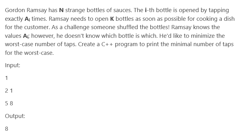 Gordon Ramsay has N strange bottles of sauces. The i-th bottle is opened by tapping
exactly A¡ times. Ramsay needs to open K bottles as soon as possible for cooking a dish
for the customer. As a challenge someone shuffled the bottles! Ramsay knows the
values A;; however, he doesn't know which bottle is which. He'd like to minimize the
worst-case number of taps. Create a C++ program to print the minimal number of taps
for the worst-case.
Input:
1
21
58
Output:
8
