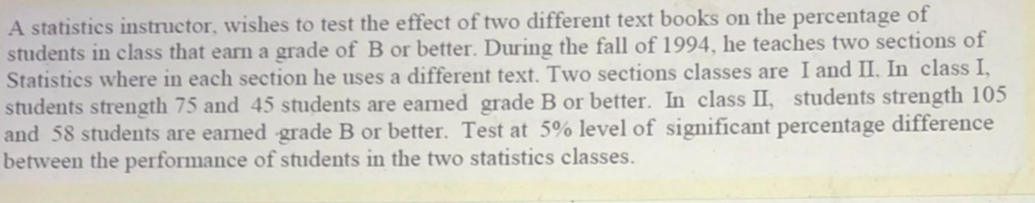 A statistics instructor, wishes to test the effect of two different text books on the percentage of
students in class that earn a grade of B or better. During the fall of 1994, he teaches two sections of
Statistics where in each section he uses a different text. Two sections classes are I and II. In class I,
students strength 75 and 45 students are earned grade B or better. In class II, students strength 105
and 58 students are earned grade B or better. Test at 5% level of significant percentage difference
between the performance of students in the two statistics classes.
