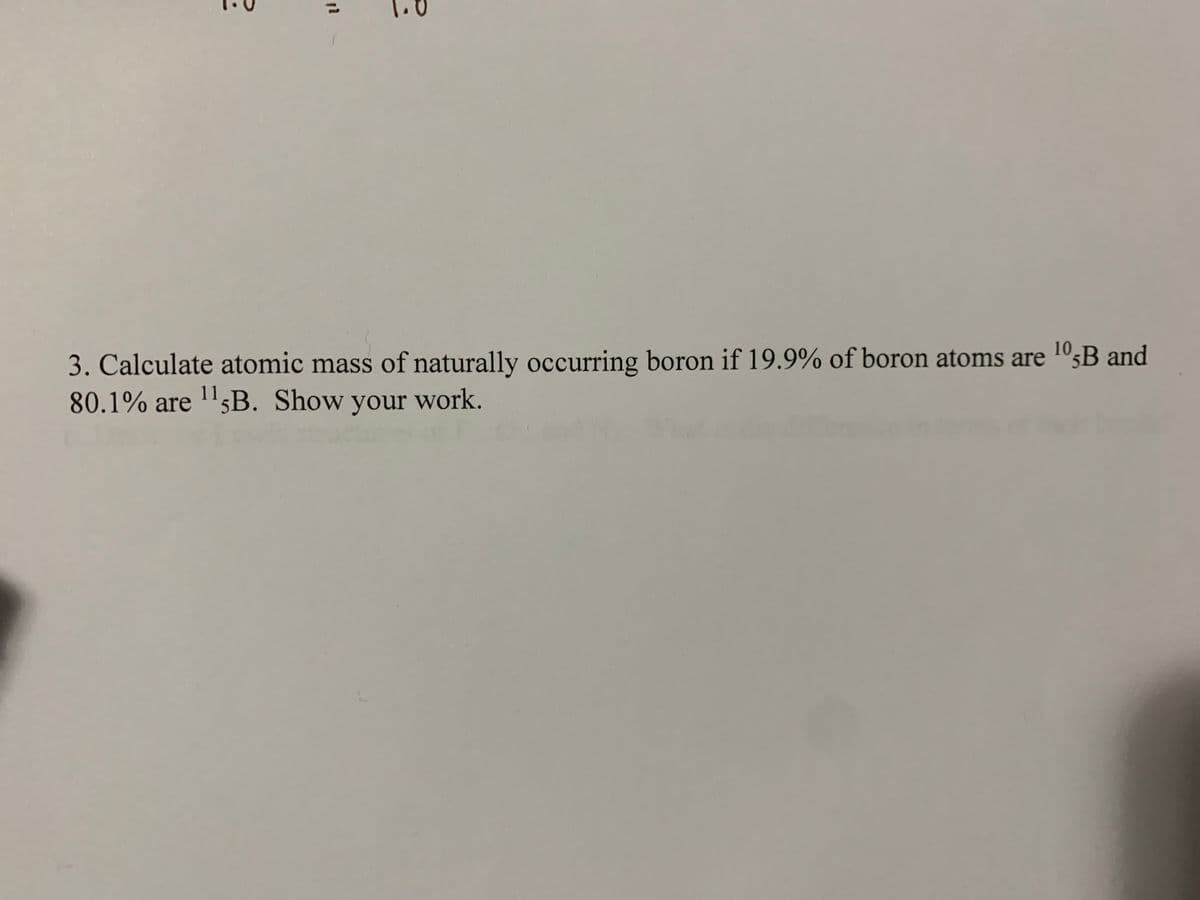 3. Calculate atomic mass of naturally occurring boron if 19.9% of boron atoms are 10;B and
80.1% are 'sB. Show your work.
