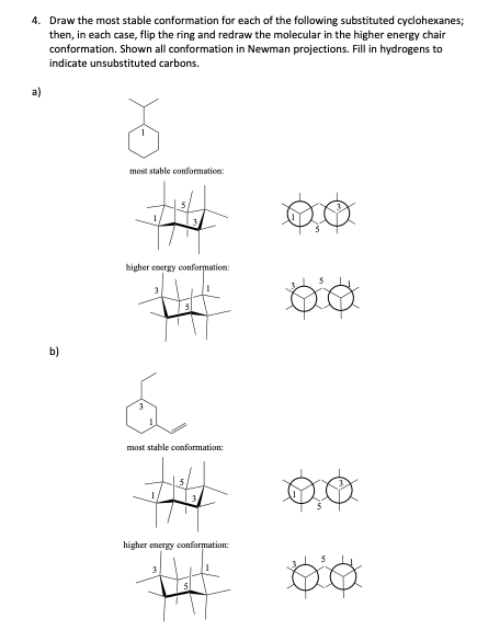 4. Draw the most stable conformation for each of the following substituted cyclohexanes;
then, in each case, flip the ring and redraw the molecular in the higher energy chair
conformation. Shown all conformation in Newman projections. Fill in hydrogens to
indicate unsubstituted carbons.
a)
b)
most stable conformation:
#
higher energy conformation:
most stable conformation:
higher energy conformation:
00
Do
po