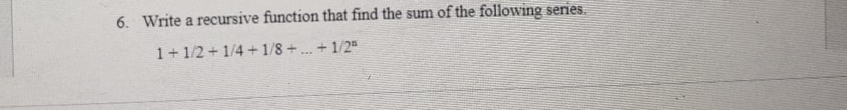 6. Write a recursive function that find the sum of the following series.
1+1/2+1/4+1/8+...+1/2"