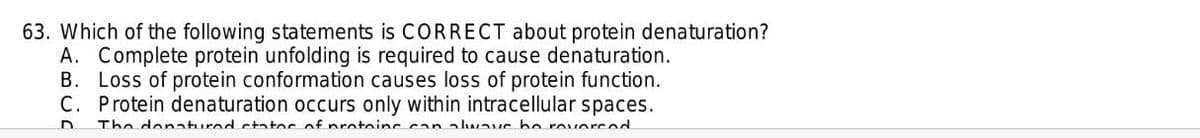 63. Which of the following statements is CORRECT about protein denaturation?
A. Complete protein unfolding is required to cause denaturation.
B. Loss of protein conformation causes loss of protein function.
C. Protein denaturation occurs only within intracellular spaces.
The denatured ctatoc of nratoins can alwaus be roverced
