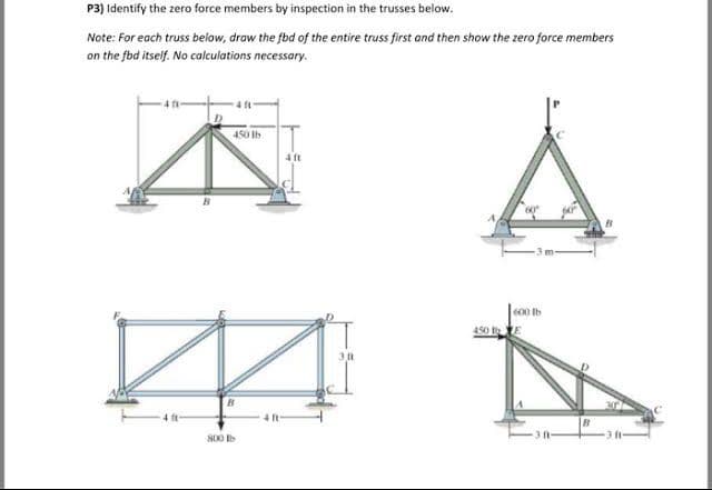 P3) Identify the zero force members by inspection in the trusses below.
Note: For each truss below, draw the fbd of the entire truss first and then show the zero force members
on the fbd itself. No calculations necessary.
450 Ih
4 ft
600 Ib
450 E
800
