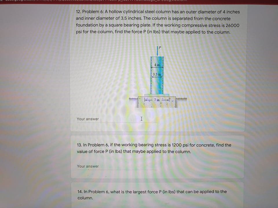 12. Problem 6: A hollow cylindrical steel column has an outer diameter of 4 inches
and inner diameter of 3.5 inches. The column is separated from the concrete
foundation by a square bearing plate. If the working compressive stress is 26000
psi for the column, find the force P (in Ibs) that maybe applied to the column.
4 in.
3.5 in
– 7 in "
Your answer
13. In Problem 6, if the working bearing stress is 1200 psi for concrete, find the
value of force P (in Ibs) that maybe applied to the column.
Your answer
14. In Problem 6, what is the largest force P (in Ibs) that can be applied to the
column.
