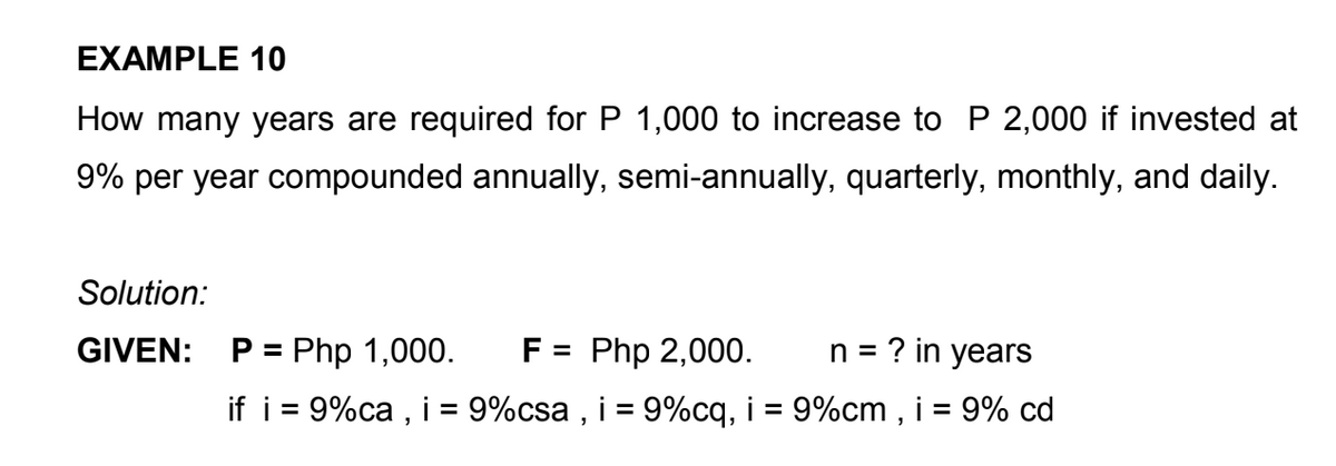 EXAMPLE 10
How many years are required for P 1,000 to increase to P 2,000 if invested at
9% per year compounded annually, semi-annually, quarterly, monthly, and daily.
Solution:
GIVEN:
P = Php 1,000.
F = Php 2,000.
n = ? in years
if i = 9%ca , i = 9%csa , i = 9%cq, i = 9%cm , i = 9% cd
%3D
%3D

