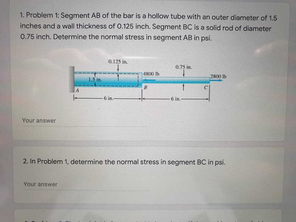 1. Problem 1: Segment AB of the bar is a hollow tube with an outer diameter of 1.5
inches and a wall thickness of 0.125 inch. Segment BC is a solid rod of diameter
0.75 inch. Determine the normal stress in segment AB in psi.
0.125 in.
0.75 in.
4800 lb
2800 lb
1.5 in.
B
C
|A
-6 in.-
-6 in.
Your answer
2. In Problem 1, determine the normal stress in segment BC in psi.
Your answer
