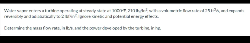 Water vapor enters a turbine operating at steady state at 1000°F, 210 lb/in², with a volumetric flow rate of 25 ft3/s, and expands
reversibly and adiabatically to 2 lbf/in2. Ignore kinetic and potential energy effects.
Determine the mass flow rate, in lb/s, and the power developed by the turbine, in hp.