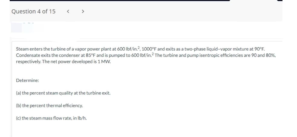 Question 4 of 15
Steam enters the turbine of a vapor power plant at 600 lbf/in.2, 1000°F and exits as a two-phase liquid-vapor mixture at 90°F.
Condensate exits the condenser at 85°F and is pumped to 600 lbf/in.2 The turbine and pump isentropic efficiencies are 90 and 80%,
respectively. The net power developed is 1 MW.
Determine:
(a) the percent steam quality at the turbine exit.
(b) the percent thermal efficiency.
(c) the steam mass flow rate, in lb/h.
I