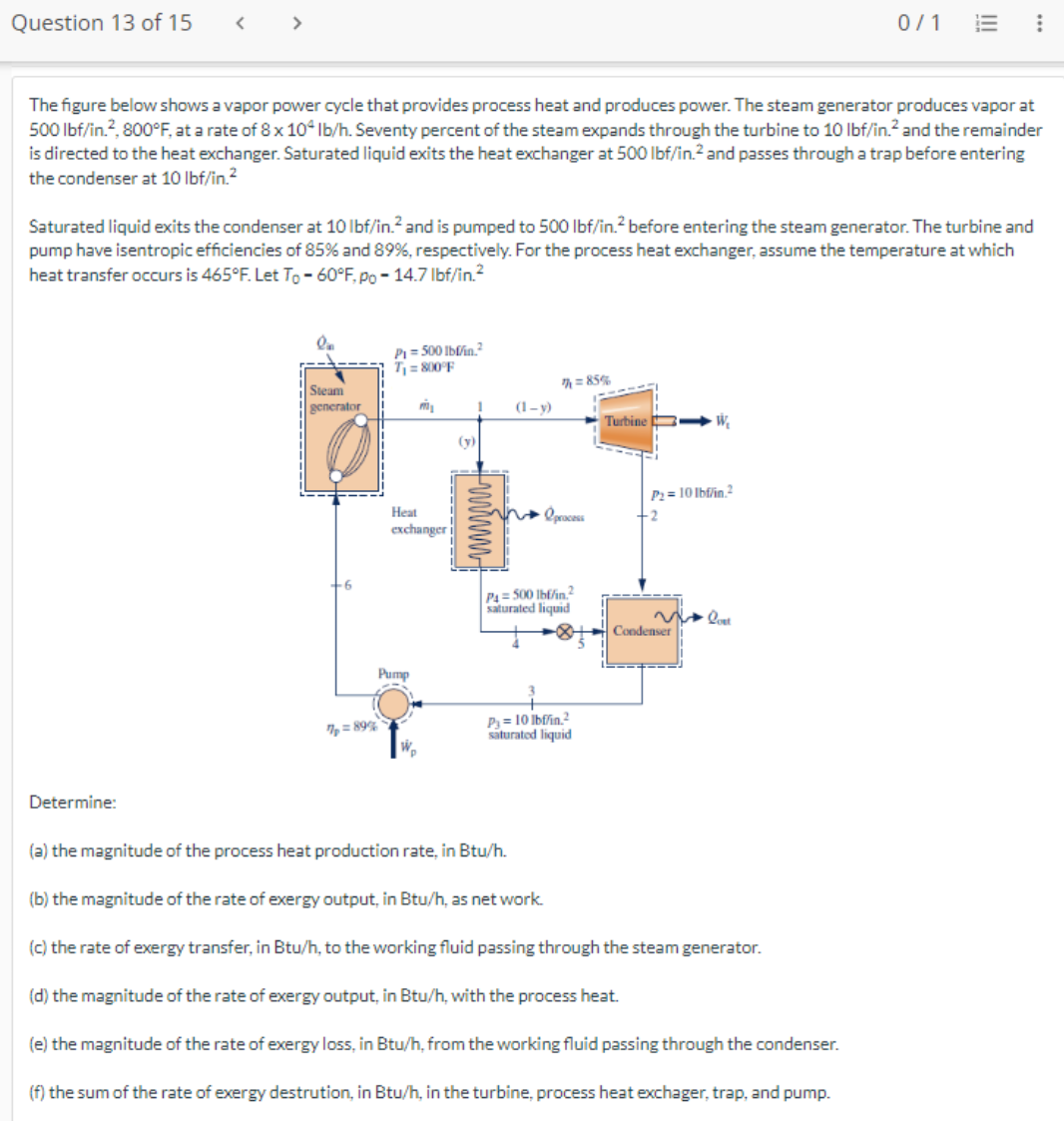 Question 13 of 15
<
>
Determine:
The figure below shows a vapor power cycle that provides process heat and produces power. The steam generator produces vapor at
500 lbf/in.², 800°F, at a rate of 8 x 104 lb/h. Seventy percent of the steam expands through the turbine to 10 lbf/in.² and the remainder
is directed to the heat exchanger. Saturated liquid exits the heat exchanger at 500 lbf/in.² and passes through a trap before entering
the condenser at 10 lbf/in.²
Saturated liquid exits the condenser at 10 lbf/in.² and is pumped to 500 lbf/in.² before entering the steam generator. The turbine and
pump have isentropic efficiencies of 85% and 89%, respectively. For the process heat exchanger, assume the temperature at which
heat transfer occurs is 465°F. Let To -60°F, po - 14.7 lbf/in.²
Steam
generator
6
7p=89%
P₁ = 500 lbffin,²
T₁ = 800°F
Heat
exchanger
Pump
m₂
ND
1
(y)
(1-y)
√n process
7=85%
P4=500 lbf/in.2
saturated liquid
(a) the magnitude of the process heat production rate, in Btu/h.
P3=10 lbf/in.²
saturated liquid
(b) the magnitude of the rate of exergy output, in Btu/h, as net work.
Turbine
W₂
P₂=10 lbf/in.2
-2
Condenser
0/1
loet
⠀
(c) the rate of exergy transfer, in Btu/h, to the working fluid passing through the steam generator.
(d) the magnitude of the rate of exergy output, in Btu/h, with the process heat.
(e) the magnitude of the rate of exergy loss, in Btu/h, from the working fluid passing through the condenser.
(f) the sum of the rate of exergy destrution, in Btu/h, in the turbine, process heat exchager, trap, and pump.