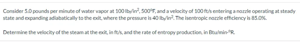 Consider 5.0 pounds per minute of water vapor at 100 lb/in², 500°F, and a velocity of 100 ft/s entering a nozzle operating at steady
state and expanding adiabatically to the exit, where the pressure is 40 lb/in². The isentropic nozzle efficiency is 85.0%.
Determine the velocity of the steam at the exit, in ft/s, and the rate of entropy production, in Btu/min-°R.