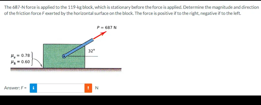 The
687-N force is applied to the 119-kg block, which is stationary before the force is applied. Determine the magnitude and direction
of the friction force F exerted by the horizontal surface on the block. The force is positive if to the right, negative if to the left.
H = 0.78
Hk = 0.60
Answer: F=
i
32°
P = 687 N
! N