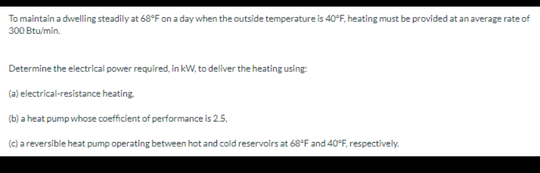 To maintain a dwelling steadily at 68°F on a day when the outside temperature is 40°F, heating must be provided at an average rate of
300 Btu/min.
Determine the electrical power required, in kW, to deliver the heating using:
(a) electrical-resistance heating.
(b) a heat pump whose coefficient of performance is 2.5,
(c) a reversible heat pump operating between hot and cold reservoirs at 68°F and 40°F, respectively.