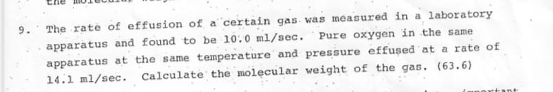 The raté of effusion of a certain gas. was measured in a laboratory
Pure oxygen in the same
9.
apparatus and found to be 10:0 ml/sec.
apparatus at the same temperature and pressure effused at a rate of
Calculate the molecular weight of the gas. (63.6)
14.1 ml/sec.
ortant
