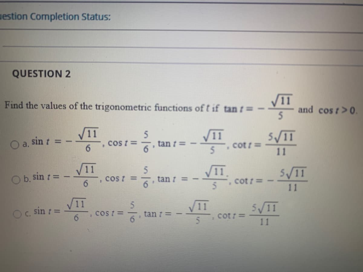 uestion Completion Status:
QUESTION 2
Find the values of the trigonometric functions of t if tan
V11
and cos t>0.
5
V11
O a, sin t =
CoS t =
tan t=
cot r =
11
V11
O b. sin t
VI.
cot r = -
SV1T
Cost =
tan 7
11
O. sin 1 =
6.
VII
VIT
tan t=-
5V11
COS T =
cotr =
11
