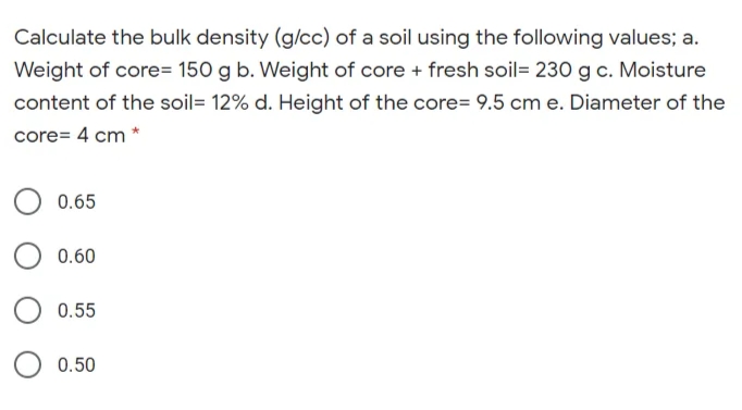 Calculate the bulk density (g/cc) of a soil using the following values; a.
Weight of core= 150 g b. Weight of core + fresh soil= 230 g c. Moisture
content of the soil= 12% d. Height of the core= 9.5 cm e. Diameter of the
core= 4 cm *
0.65
0.60
0.55
0.50
