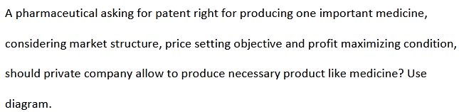 A pharmaceutical asking for patent right for producing one important medicine,
considering market structure, price setting objective and profit maximizing condition,
should private company allow to produce necessary product like medicine? Use
diagram.
