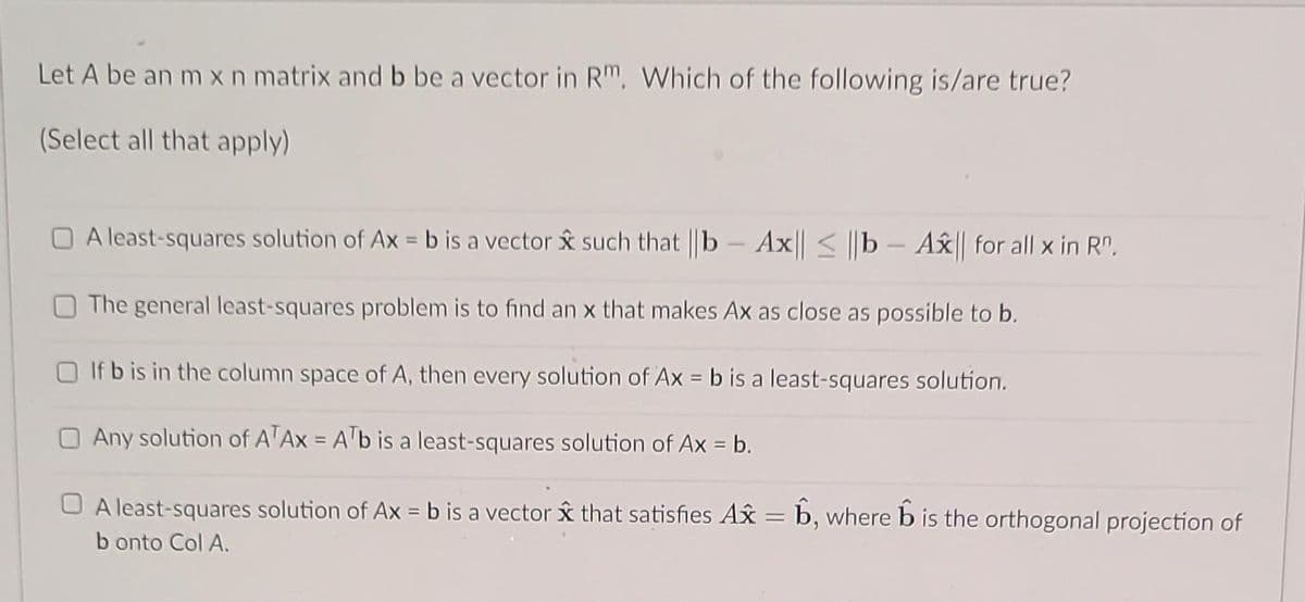 Let A be an m x n matrix and b be a vector in Rm. Which of the following is/are true?
(Select all that apply)
A least-squares solution of Ax = b is a vector such that ||b - Ax|| ≤ b - Ax|| for all x in Rº.
The general least-squares problem is to find an x that makes Ax as close as possible to b.
If b is in the column space of A, then every solution of Ax = b is a least-squares solution.
Any solution of ATAX = ATb is a least-squares solution of Ax = b.
A least-squares solution of Ax = b is a vector x that satisfies Ax = b, where is the orthogonal projection of
b onto Col A.