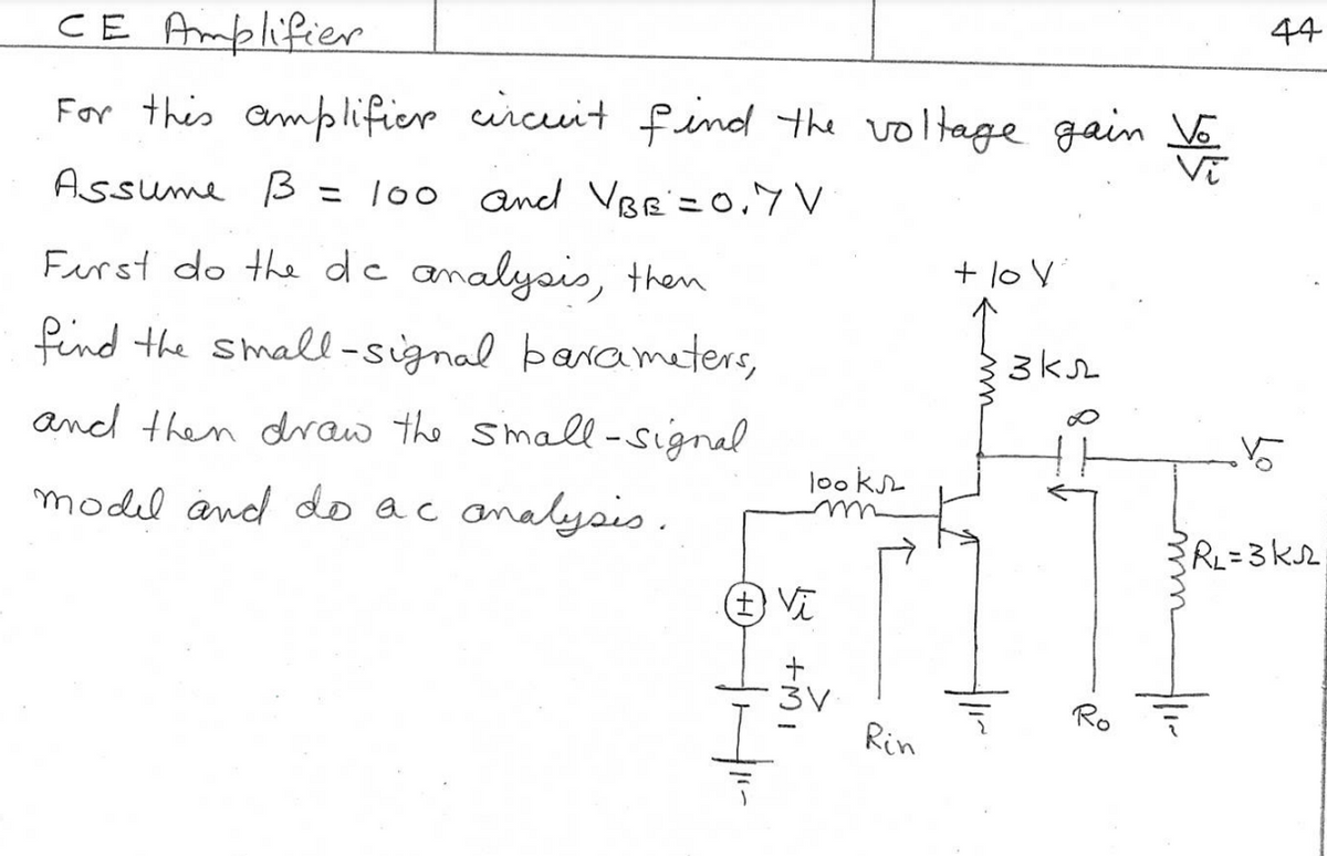 CE Amplifier
For this amplifier circuit find the voltage gain Vo
Vī
Assume B = 100 and VBG=0.7V
First do the dc analysis, then
find the small-signal parameters,
and then draw the small-signal
model and do ac analysis.
+ Vi
HI-
looks
+MI
3V
Rin
+ lov
экл
Ro
44
Vo
R₂=3K