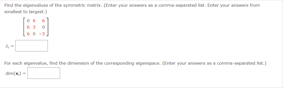 Find the eigenvalues of the symmetric matrix. (Enter your answers as a comma-separated list. Enter your answers from
smallest to largest.)
2₁ =
0 6
6 3
60-3
6
0
For each eigenvalue, find the dimension of the corresponding eigenspace. (Enter your answers as a comma-separated list.)
dim(x;) =